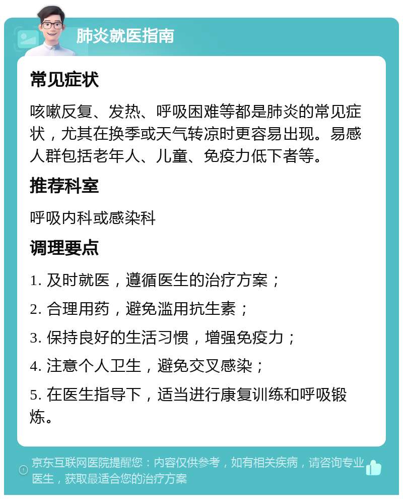 肺炎就医指南 常见症状 咳嗽反复、发热、呼吸困难等都是肺炎的常见症状，尤其在换季或天气转凉时更容易出现。易感人群包括老年人、儿童、免疫力低下者等。 推荐科室 呼吸内科或感染科 调理要点 1. 及时就医，遵循医生的治疗方案； 2. 合理用药，避免滥用抗生素； 3. 保持良好的生活习惯，增强免疫力； 4. 注意个人卫生，避免交叉感染； 5. 在医生指导下，适当进行康复训练和呼吸锻炼。