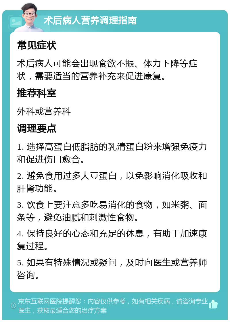 术后病人营养调理指南 常见症状 术后病人可能会出现食欲不振、体力下降等症状，需要适当的营养补充来促进康复。 推荐科室 外科或营养科 调理要点 1. 选择高蛋白低脂肪的乳清蛋白粉来增强免疫力和促进伤口愈合。 2. 避免食用过多大豆蛋白，以免影响消化吸收和肝肾功能。 3. 饮食上要注意多吃易消化的食物，如米粥、面条等，避免油腻和刺激性食物。 4. 保持良好的心态和充足的休息，有助于加速康复过程。 5. 如果有特殊情况或疑问，及时向医生或营养师咨询。