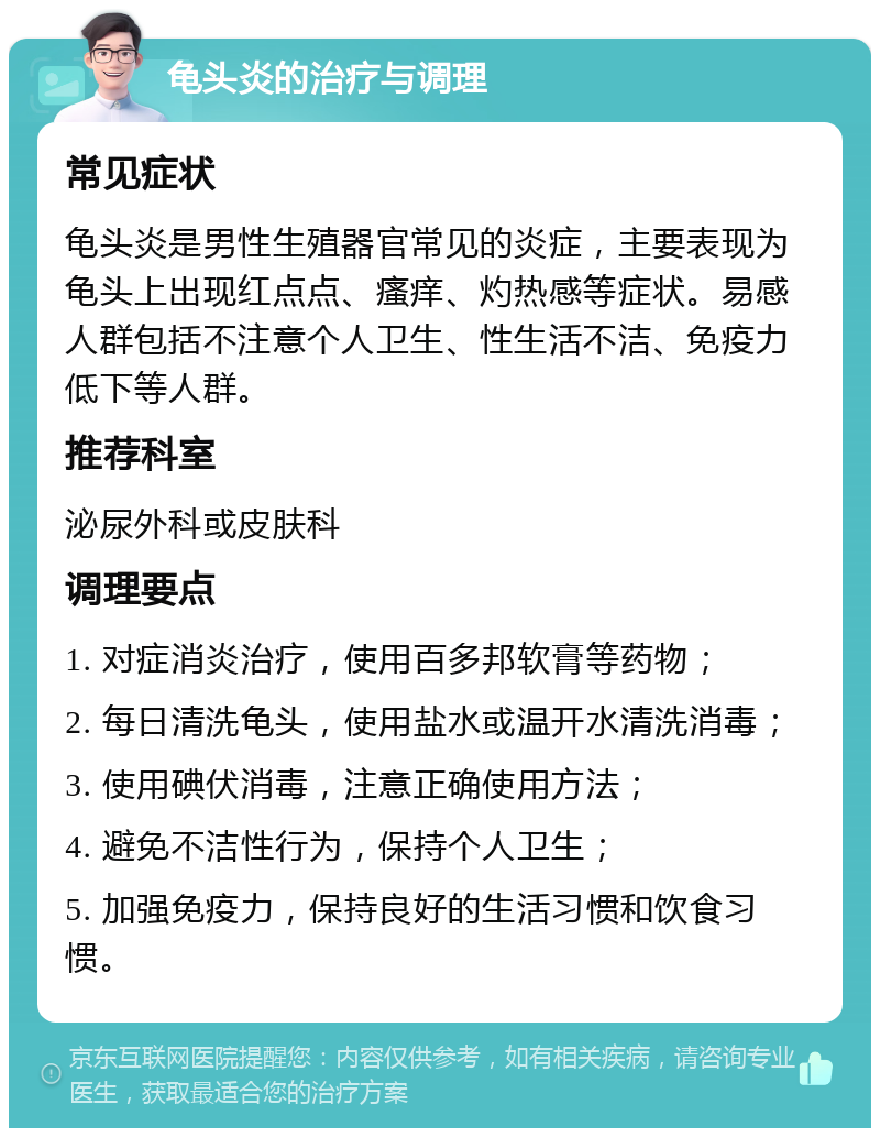 龟头炎的治疗与调理 常见症状 龟头炎是男性生殖器官常见的炎症，主要表现为龟头上出现红点点、瘙痒、灼热感等症状。易感人群包括不注意个人卫生、性生活不洁、免疫力低下等人群。 推荐科室 泌尿外科或皮肤科 调理要点 1. 对症消炎治疗，使用百多邦软膏等药物； 2. 每日清洗龟头，使用盐水或温开水清洗消毒； 3. 使用碘伏消毒，注意正确使用方法； 4. 避免不洁性行为，保持个人卫生； 5. 加强免疫力，保持良好的生活习惯和饮食习惯。