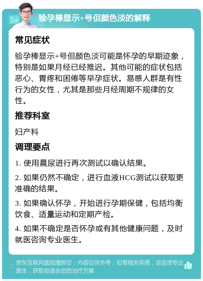 验孕棒显示+号但颜色淡的解释 常见症状 验孕棒显示+号但颜色淡可能是怀孕的早期迹象，特别是如果月经已经推迟。其他可能的症状包括恶心、胃疼和困倦等早孕症状。易感人群是有性行为的女性，尤其是那些月经周期不规律的女性。 推荐科室 妇产科 调理要点 1. 使用晨尿进行再次测试以确认结果。 2. 如果仍然不确定，进行血液HCG测试以获取更准确的结果。 3. 如果确认怀孕，开始进行孕期保健，包括均衡饮食、适量运动和定期产检。 4. 如果不确定是否怀孕或有其他健康问题，及时就医咨询专业医生。