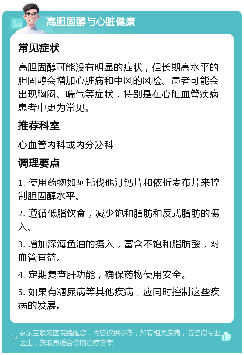 高胆固醇与心脏健康 常见症状 高胆固醇可能没有明显的症状，但长期高水平的胆固醇会增加心脏病和中风的风险。患者可能会出现胸闷、喘气等症状，特别是在心脏血管疾病患者中更为常见。 推荐科室 心血管内科或内分泌科 调理要点 1. 使用药物如阿托伐他汀钙片和依折麦布片来控制胆固醇水平。 2. 遵循低脂饮食，减少饱和脂肪和反式脂肪的摄入。 3. 增加深海鱼油的摄入，富含不饱和脂肪酸，对血管有益。 4. 定期复查肝功能，确保药物使用安全。 5. 如果有糖尿病等其他疾病，应同时控制这些疾病的发展。