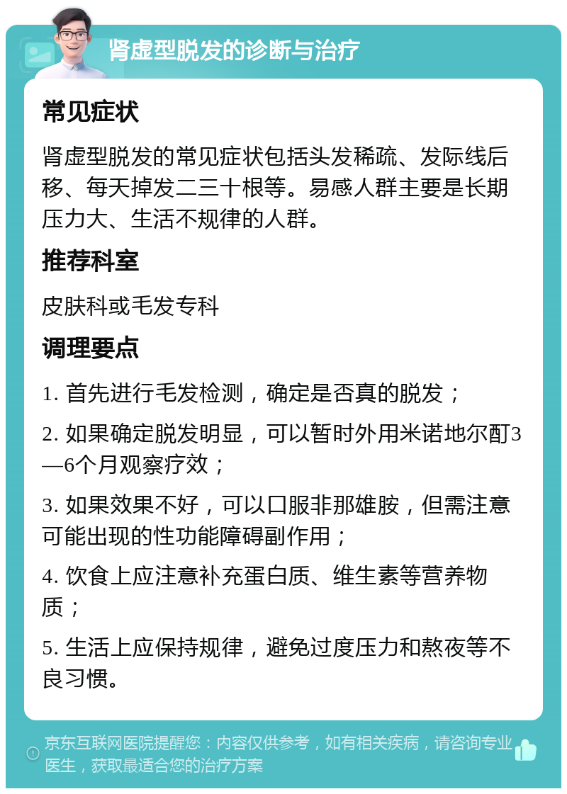 肾虚型脱发的诊断与治疗 常见症状 肾虚型脱发的常见症状包括头发稀疏、发际线后移、每天掉发二三十根等。易感人群主要是长期压力大、生活不规律的人群。 推荐科室 皮肤科或毛发专科 调理要点 1. 首先进行毛发检测，确定是否真的脱发； 2. 如果确定脱发明显，可以暂时外用米诺地尔酊3—6个月观察疗效； 3. 如果效果不好，可以口服非那雄胺，但需注意可能出现的性功能障碍副作用； 4. 饮食上应注意补充蛋白质、维生素等营养物质； 5. 生活上应保持规律，避免过度压力和熬夜等不良习惯。