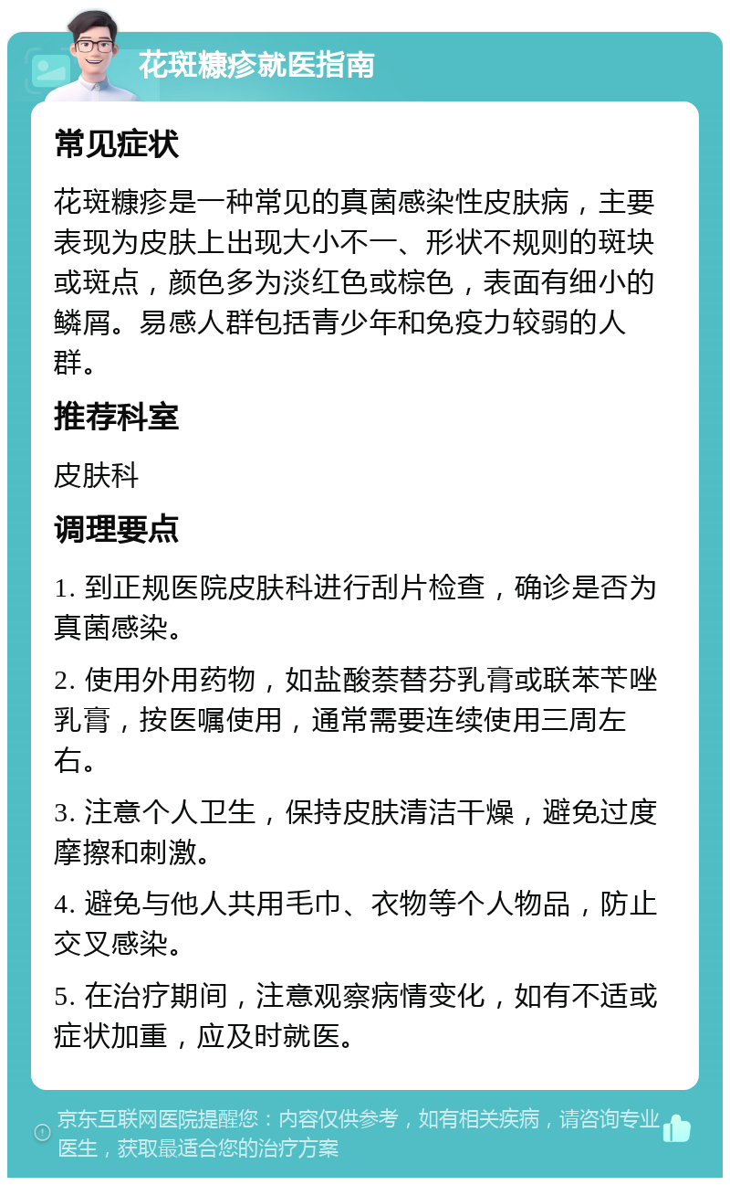 花斑糠疹就医指南 常见症状 花斑糠疹是一种常见的真菌感染性皮肤病，主要表现为皮肤上出现大小不一、形状不规则的斑块或斑点，颜色多为淡红色或棕色，表面有细小的鳞屑。易感人群包括青少年和免疫力较弱的人群。 推荐科室 皮肤科 调理要点 1. 到正规医院皮肤科进行刮片检查，确诊是否为真菌感染。 2. 使用外用药物，如盐酸萘替芬乳膏或联苯苄唑乳膏，按医嘱使用，通常需要连续使用三周左右。 3. 注意个人卫生，保持皮肤清洁干燥，避免过度摩擦和刺激。 4. 避免与他人共用毛巾、衣物等个人物品，防止交叉感染。 5. 在治疗期间，注意观察病情变化，如有不适或症状加重，应及时就医。