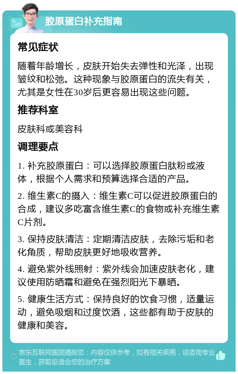 胶原蛋白补充指南 常见症状 随着年龄增长，皮肤开始失去弹性和光泽，出现皱纹和松弛。这种现象与胶原蛋白的流失有关，尤其是女性在30岁后更容易出现这些问题。 推荐科室 皮肤科或美容科 调理要点 1. 补充胶原蛋白：可以选择胶原蛋白肽粉或液体，根据个人需求和预算选择合适的产品。 2. 维生素C的摄入：维生素C可以促进胶原蛋白的合成，建议多吃富含维生素C的食物或补充维生素C片剂。 3. 保持皮肤清洁：定期清洁皮肤，去除污垢和老化角质，帮助皮肤更好地吸收营养。 4. 避免紫外线照射：紫外线会加速皮肤老化，建议使用防晒霜和避免在强烈阳光下暴晒。 5. 健康生活方式：保持良好的饮食习惯，适量运动，避免吸烟和过度饮酒，这些都有助于皮肤的健康和美容。