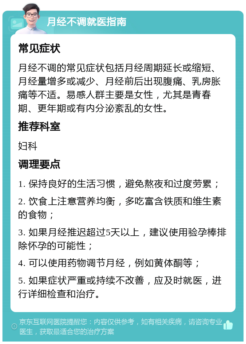 月经不调就医指南 常见症状 月经不调的常见症状包括月经周期延长或缩短、月经量增多或减少、月经前后出现腹痛、乳房胀痛等不适。易感人群主要是女性，尤其是青春期、更年期或有内分泌紊乱的女性。 推荐科室 妇科 调理要点 1. 保持良好的生活习惯，避免熬夜和过度劳累； 2. 饮食上注意营养均衡，多吃富含铁质和维生素的食物； 3. 如果月经推迟超过5天以上，建议使用验孕棒排除怀孕的可能性； 4. 可以使用药物调节月经，例如黄体酮等； 5. 如果症状严重或持续不改善，应及时就医，进行详细检查和治疗。