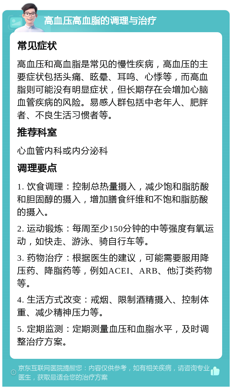 高血压高血脂的调理与治疗 常见症状 高血压和高血脂是常见的慢性疾病，高血压的主要症状包括头痛、眩晕、耳鸣、心悸等，而高血脂则可能没有明显症状，但长期存在会增加心脑血管疾病的风险。易感人群包括中老年人、肥胖者、不良生活习惯者等。 推荐科室 心血管内科或内分泌科 调理要点 1. 饮食调理：控制总热量摄入，减少饱和脂肪酸和胆固醇的摄入，增加膳食纤维和不饱和脂肪酸的摄入。 2. 运动锻炼：每周至少150分钟的中等强度有氧运动，如快走、游泳、骑自行车等。 3. 药物治疗：根据医生的建议，可能需要服用降压药、降脂药等，例如ACEI、ARB、他汀类药物等。 4. 生活方式改变：戒烟、限制酒精摄入、控制体重、减少精神压力等。 5. 定期监测：定期测量血压和血脂水平，及时调整治疗方案。