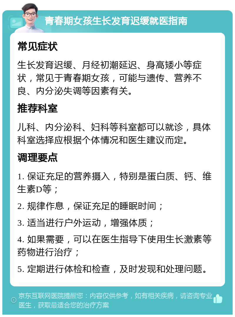 青春期女孩生长发育迟缓就医指南 常见症状 生长发育迟缓、月经初潮延迟、身高矮小等症状，常见于青春期女孩，可能与遗传、营养不良、内分泌失调等因素有关。 推荐科室 儿科、内分泌科、妇科等科室都可以就诊，具体科室选择应根据个体情况和医生建议而定。 调理要点 1. 保证充足的营养摄入，特别是蛋白质、钙、维生素D等； 2. 规律作息，保证充足的睡眠时间； 3. 适当进行户外运动，增强体质； 4. 如果需要，可以在医生指导下使用生长激素等药物进行治疗； 5. 定期进行体检和检查，及时发现和处理问题。