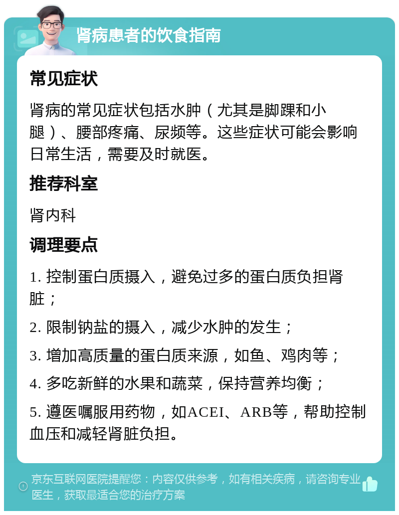 肾病患者的饮食指南 常见症状 肾病的常见症状包括水肿（尤其是脚踝和小腿）、腰部疼痛、尿频等。这些症状可能会影响日常生活，需要及时就医。 推荐科室 肾内科 调理要点 1. 控制蛋白质摄入，避免过多的蛋白质负担肾脏； 2. 限制钠盐的摄入，减少水肿的发生； 3. 增加高质量的蛋白质来源，如鱼、鸡肉等； 4. 多吃新鲜的水果和蔬菜，保持营养均衡； 5. 遵医嘱服用药物，如ACEI、ARB等，帮助控制血压和减轻肾脏负担。