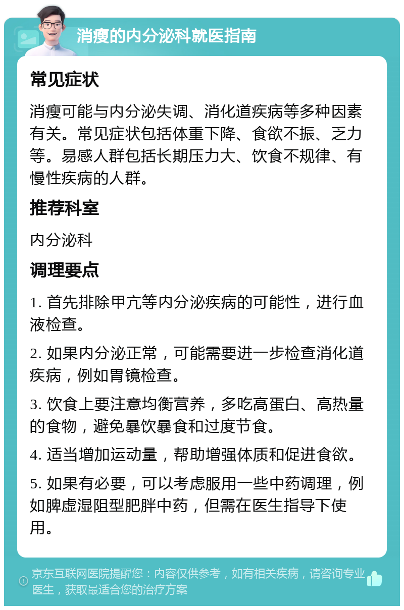 消瘦的内分泌科就医指南 常见症状 消瘦可能与内分泌失调、消化道疾病等多种因素有关。常见症状包括体重下降、食欲不振、乏力等。易感人群包括长期压力大、饮食不规律、有慢性疾病的人群。 推荐科室 内分泌科 调理要点 1. 首先排除甲亢等内分泌疾病的可能性，进行血液检查。 2. 如果内分泌正常，可能需要进一步检查消化道疾病，例如胃镜检查。 3. 饮食上要注意均衡营养，多吃高蛋白、高热量的食物，避免暴饮暴食和过度节食。 4. 适当增加运动量，帮助增强体质和促进食欲。 5. 如果有必要，可以考虑服用一些中药调理，例如脾虚湿阻型肥胖中药，但需在医生指导下使用。