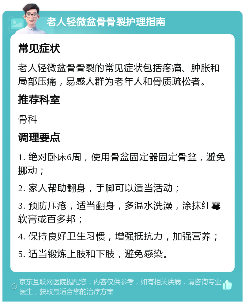 老人轻微盆骨骨裂护理指南 常见症状 老人轻微盆骨骨裂的常见症状包括疼痛、肿胀和局部压痛，易感人群为老年人和骨质疏松者。 推荐科室 骨科 调理要点 1. 绝对卧床6周，使用骨盆固定器固定骨盆，避免挪动； 2. 家人帮助翻身，手脚可以适当活动； 3. 预防压疮，适当翻身，多温水洗澡，涂抹红霉软膏或百多邦； 4. 保持良好卫生习惯，增强抵抗力，加强营养； 5. 适当锻炼上肢和下肢，避免感染。