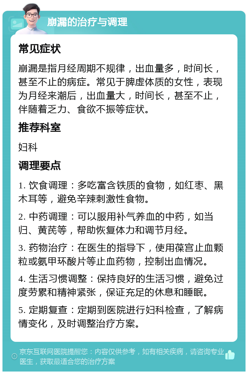 崩漏的治疗与调理 常见症状 崩漏是指月经周期不规律，出血量多，时间长，甚至不止的病症。常见于脾虚体质的女性，表现为月经来潮后，出血量大，时间长，甚至不止，伴随着乏力、食欲不振等症状。 推荐科室 妇科 调理要点 1. 饮食调理：多吃富含铁质的食物，如红枣、黑木耳等，避免辛辣刺激性食物。 2. 中药调理：可以服用补气养血的中药，如当归、黄芪等，帮助恢复体力和调节月经。 3. 药物治疗：在医生的指导下，使用葆宫止血颗粒或氨甲环酸片等止血药物，控制出血情况。 4. 生活习惯调整：保持良好的生活习惯，避免过度劳累和精神紧张，保证充足的休息和睡眠。 5. 定期复查：定期到医院进行妇科检查，了解病情变化，及时调整治疗方案。