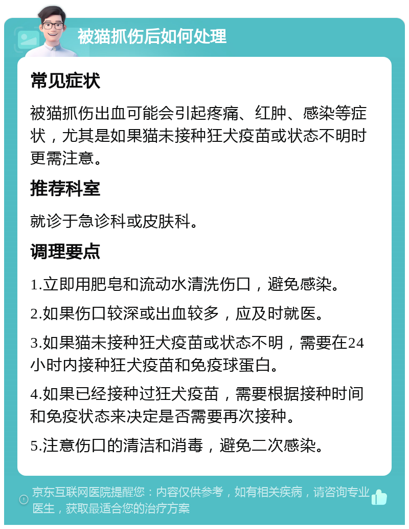 被猫抓伤后如何处理 常见症状 被猫抓伤出血可能会引起疼痛、红肿、感染等症状，尤其是如果猫未接种狂犬疫苗或状态不明时更需注意。 推荐科室 就诊于急诊科或皮肤科。 调理要点 1.立即用肥皂和流动水清洗伤口，避免感染。 2.如果伤口较深或出血较多，应及时就医。 3.如果猫未接种狂犬疫苗或状态不明，需要在24小时内接种狂犬疫苗和免疫球蛋白。 4.如果已经接种过狂犬疫苗，需要根据接种时间和免疫状态来决定是否需要再次接种。 5.注意伤口的清洁和消毒，避免二次感染。