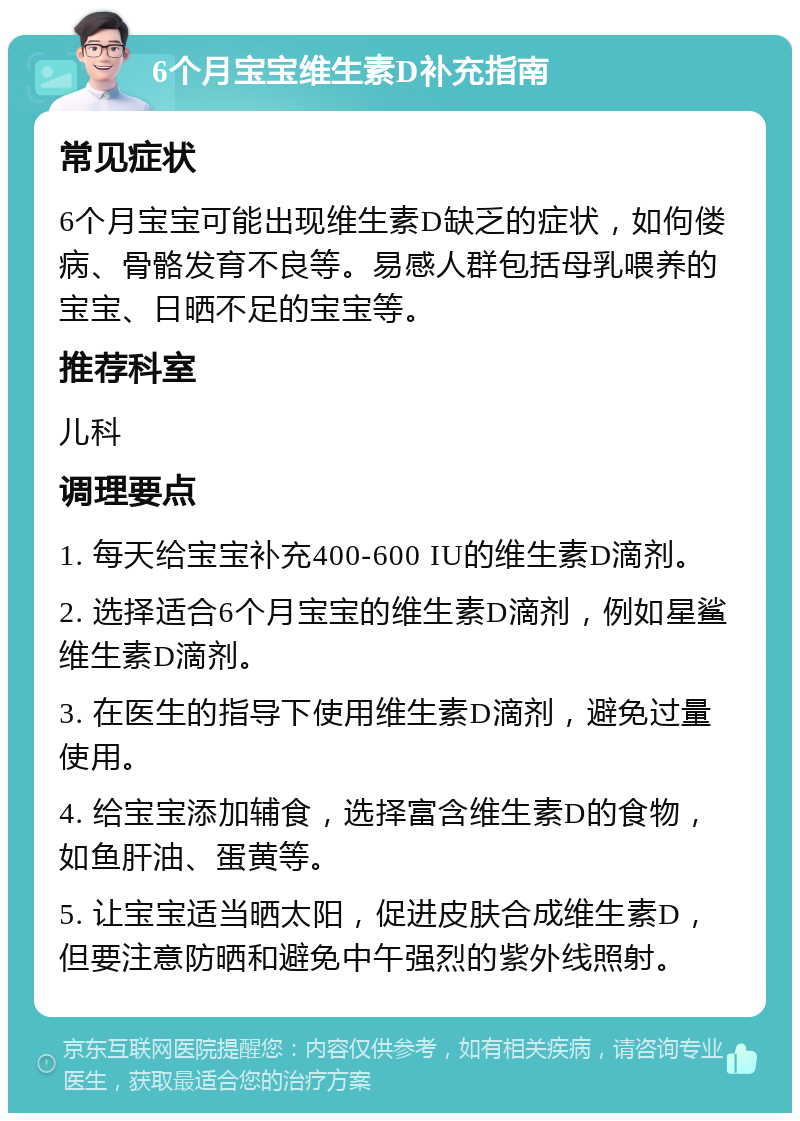 6个月宝宝维生素D补充指南 常见症状 6个月宝宝可能出现维生素D缺乏的症状，如佝偻病、骨骼发育不良等。易感人群包括母乳喂养的宝宝、日晒不足的宝宝等。 推荐科室 儿科 调理要点 1. 每天给宝宝补充400-600 IU的维生素D滴剂。 2. 选择适合6个月宝宝的维生素D滴剂，例如星鲨维生素D滴剂。 3. 在医生的指导下使用维生素D滴剂，避免过量使用。 4. 给宝宝添加辅食，选择富含维生素D的食物，如鱼肝油、蛋黄等。 5. 让宝宝适当晒太阳，促进皮肤合成维生素D，但要注意防晒和避免中午强烈的紫外线照射。