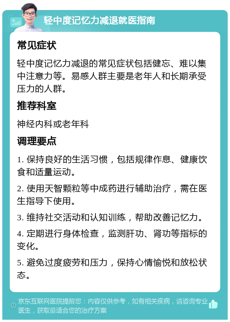 轻中度记忆力减退就医指南 常见症状 轻中度记忆力减退的常见症状包括健忘、难以集中注意力等。易感人群主要是老年人和长期承受压力的人群。 推荐科室 神经内科或老年科 调理要点 1. 保持良好的生活习惯，包括规律作息、健康饮食和适量运动。 2. 使用天智颗粒等中成药进行辅助治疗，需在医生指导下使用。 3. 维持社交活动和认知训练，帮助改善记忆力。 4. 定期进行身体检查，监测肝功、肾功等指标的变化。 5. 避免过度疲劳和压力，保持心情愉悦和放松状态。