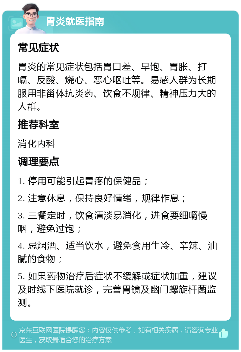 胃炎就医指南 常见症状 胃炎的常见症状包括胃口差、早饱、胃胀、打嗝、反酸、烧心、恶心呕吐等。易感人群为长期服用非甾体抗炎药、饮食不规律、精神压力大的人群。 推荐科室 消化内科 调理要点 1. 停用可能引起胃疼的保健品； 2. 注意休息，保持良好情绪，规律作息； 3. 三餐定时，饮食清淡易消化，进食要细嚼慢咽，避免过饱； 4. 忌烟酒、适当饮水，避免食用生冷、辛辣、油腻的食物； 5. 如果药物治疗后症状不缓解或症状加重，建议及时线下医院就诊，完善胃镜及幽门螺旋杆菌监测。