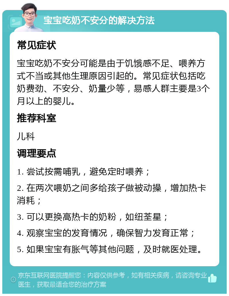 宝宝吃奶不安分的解决方法 常见症状 宝宝吃奶不安分可能是由于饥饿感不足、喂养方式不当或其他生理原因引起的。常见症状包括吃奶费劲、不安分、奶量少等，易感人群主要是3个月以上的婴儿。 推荐科室 儿科 调理要点 1. 尝试按需哺乳，避免定时喂养； 2. 在两次喂奶之间多给孩子做被动操，增加热卡消耗； 3. 可以更换高热卡的奶粉，如纽荃星； 4. 观察宝宝的发育情况，确保智力发育正常； 5. 如果宝宝有胀气等其他问题，及时就医处理。