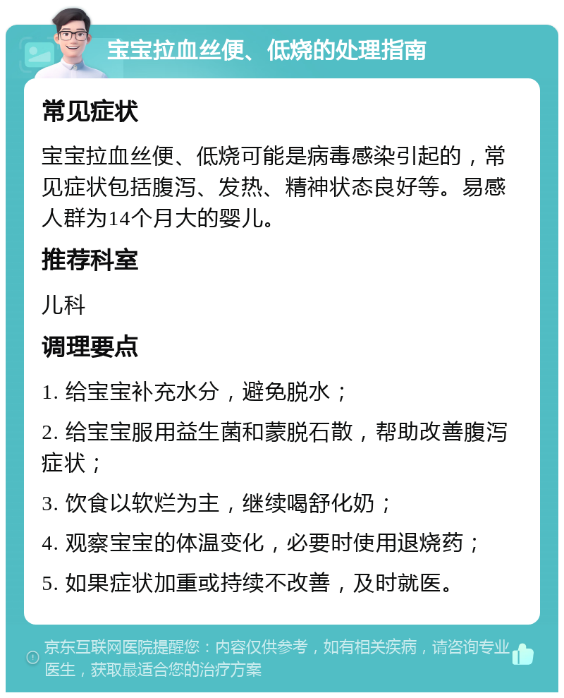 宝宝拉血丝便、低烧的处理指南 常见症状 宝宝拉血丝便、低烧可能是病毒感染引起的，常见症状包括腹泻、发热、精神状态良好等。易感人群为14个月大的婴儿。 推荐科室 儿科 调理要点 1. 给宝宝补充水分，避免脱水； 2. 给宝宝服用益生菌和蒙脱石散，帮助改善腹泻症状； 3. 饮食以软烂为主，继续喝舒化奶； 4. 观察宝宝的体温变化，必要时使用退烧药； 5. 如果症状加重或持续不改善，及时就医。