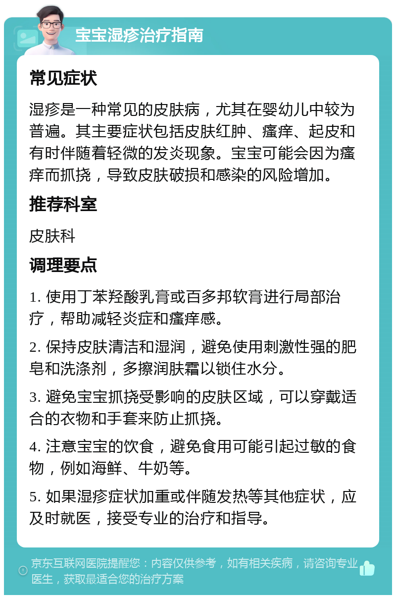 宝宝湿疹治疗指南 常见症状 湿疹是一种常见的皮肤病，尤其在婴幼儿中较为普遍。其主要症状包括皮肤红肿、瘙痒、起皮和有时伴随着轻微的发炎现象。宝宝可能会因为瘙痒而抓挠，导致皮肤破损和感染的风险增加。 推荐科室 皮肤科 调理要点 1. 使用丁苯羟酸乳膏或百多邦软膏进行局部治疗，帮助减轻炎症和瘙痒感。 2. 保持皮肤清洁和湿润，避免使用刺激性强的肥皂和洗涤剂，多擦润肤霜以锁住水分。 3. 避免宝宝抓挠受影响的皮肤区域，可以穿戴适合的衣物和手套来防止抓挠。 4. 注意宝宝的饮食，避免食用可能引起过敏的食物，例如海鲜、牛奶等。 5. 如果湿疹症状加重或伴随发热等其他症状，应及时就医，接受专业的治疗和指导。