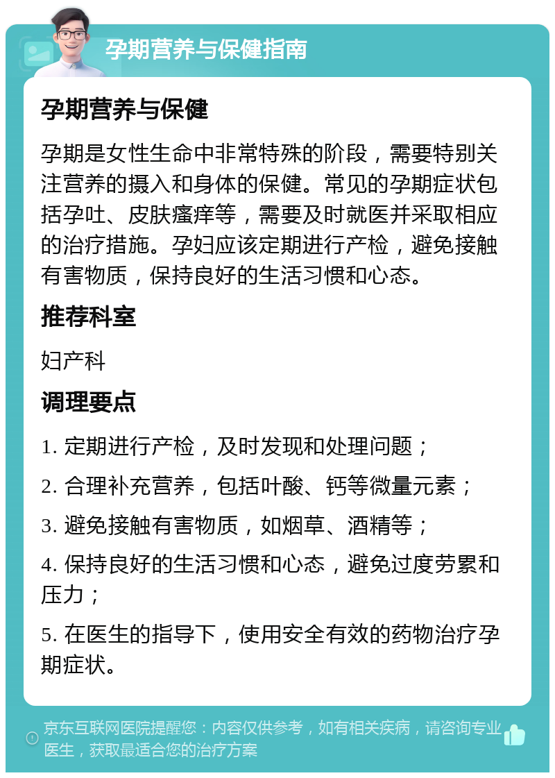 孕期营养与保健指南 孕期营养与保健 孕期是女性生命中非常特殊的阶段，需要特别关注营养的摄入和身体的保健。常见的孕期症状包括孕吐、皮肤瘙痒等，需要及时就医并采取相应的治疗措施。孕妇应该定期进行产检，避免接触有害物质，保持良好的生活习惯和心态。 推荐科室 妇产科 调理要点 1. 定期进行产检，及时发现和处理问题； 2. 合理补充营养，包括叶酸、钙等微量元素； 3. 避免接触有害物质，如烟草、酒精等； 4. 保持良好的生活习惯和心态，避免过度劳累和压力； 5. 在医生的指导下，使用安全有效的药物治疗孕期症状。