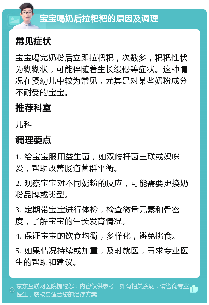 宝宝喝奶后拉粑粑的原因及调理 常见症状 宝宝喝完奶粉后立即拉粑粑，次数多，粑粑性状为糊糊状，可能伴随着生长缓慢等症状。这种情况在婴幼儿中较为常见，尤其是对某些奶粉成分不耐受的宝宝。 推荐科室 儿科 调理要点 1. 给宝宝服用益生菌，如双歧杆菌三联或妈咪爱，帮助改善肠道菌群平衡。 2. 观察宝宝对不同奶粉的反应，可能需要更换奶粉品牌或类型。 3. 定期带宝宝进行体检，检查微量元素和骨密度，了解宝宝的生长发育情况。 4. 保证宝宝的饮食均衡，多样化，避免挑食。 5. 如果情况持续或加重，及时就医，寻求专业医生的帮助和建议。