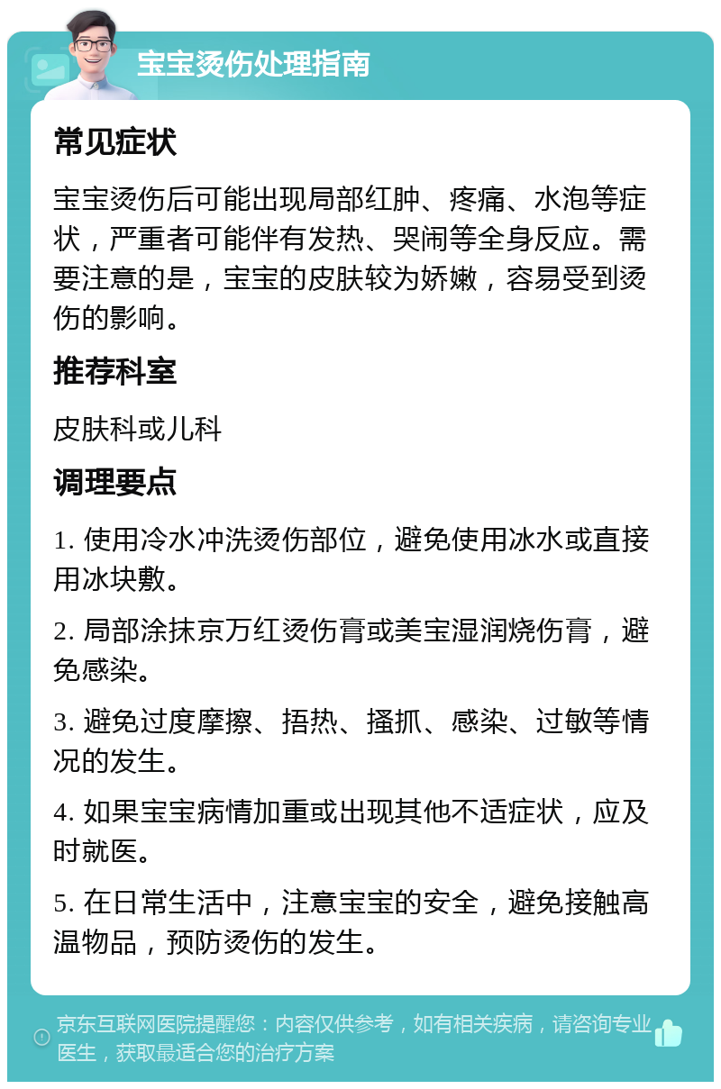 宝宝烫伤处理指南 常见症状 宝宝烫伤后可能出现局部红肿、疼痛、水泡等症状，严重者可能伴有发热、哭闹等全身反应。需要注意的是，宝宝的皮肤较为娇嫩，容易受到烫伤的影响。 推荐科室 皮肤科或儿科 调理要点 1. 使用冷水冲洗烫伤部位，避免使用冰水或直接用冰块敷。 2. 局部涂抹京万红烫伤膏或美宝湿润烧伤膏，避免感染。 3. 避免过度摩擦、捂热、搔抓、感染、过敏等情况的发生。 4. 如果宝宝病情加重或出现其他不适症状，应及时就医。 5. 在日常生活中，注意宝宝的安全，避免接触高温物品，预防烫伤的发生。