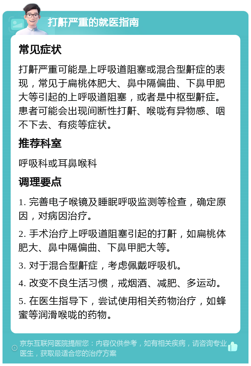 打鼾严重的就医指南 常见症状 打鼾严重可能是上呼吸道阻塞或混合型鼾症的表现，常见于扁桃体肥大、鼻中隔偏曲、下鼻甲肥大等引起的上呼吸道阻塞，或者是中枢型鼾症。患者可能会出现间断性打鼾、喉咙有异物感、咽不下去、有痰等症状。 推荐科室 呼吸科或耳鼻喉科 调理要点 1. 完善电子喉镜及睡眠呼吸监测等检查，确定原因，对病因治疗。 2. 手术治疗上呼吸道阻塞引起的打鼾，如扁桃体肥大、鼻中隔偏曲、下鼻甲肥大等。 3. 对于混合型鼾症，考虑佩戴呼吸机。 4. 改变不良生活习惯，戒烟酒、减肥、多运动。 5. 在医生指导下，尝试使用相关药物治疗，如蜂蜜等润滑喉咙的药物。