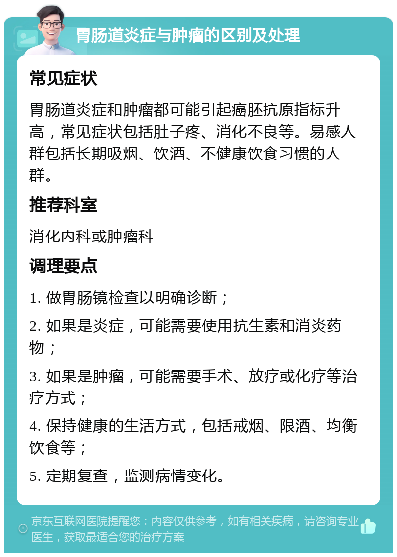 胃肠道炎症与肿瘤的区别及处理 常见症状 胃肠道炎症和肿瘤都可能引起癌胚抗原指标升高，常见症状包括肚子疼、消化不良等。易感人群包括长期吸烟、饮酒、不健康饮食习惯的人群。 推荐科室 消化内科或肿瘤科 调理要点 1. 做胃肠镜检查以明确诊断； 2. 如果是炎症，可能需要使用抗生素和消炎药物； 3. 如果是肿瘤，可能需要手术、放疗或化疗等治疗方式； 4. 保持健康的生活方式，包括戒烟、限酒、均衡饮食等； 5. 定期复查，监测病情变化。