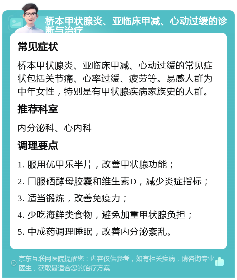 桥本甲状腺炎、亚临床甲减、心动过缓的诊断与治疗 常见症状 桥本甲状腺炎、亚临床甲减、心动过缓的常见症状包括关节痛、心率过缓、疲劳等。易感人群为中年女性，特别是有甲状腺疾病家族史的人群。 推荐科室 内分泌科、心内科 调理要点 1. 服用优甲乐半片，改善甲状腺功能； 2. 口服硒酵母胶囊和维生素D，减少炎症指标； 3. 适当锻炼，改善免疫力； 4. 少吃海鲜类食物，避免加重甲状腺负担； 5. 中成药调理睡眠，改善内分泌紊乱。