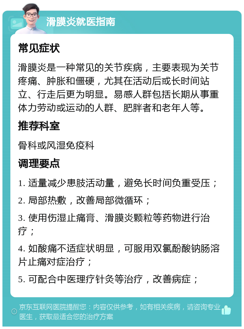 滑膜炎就医指南 常见症状 滑膜炎是一种常见的关节疾病，主要表现为关节疼痛、肿胀和僵硬，尤其在活动后或长时间站立、行走后更为明显。易感人群包括长期从事重体力劳动或运动的人群、肥胖者和老年人等。 推荐科室 骨科或风湿免疫科 调理要点 1. 适量减少患肢活动量，避免长时间负重受压； 2. 局部热敷，改善局部微循环； 3. 使用伤湿止痛膏、滑膜炎颗粒等药物进行治疗； 4. 如酸痛不适症状明显，可服用双氯酚酸钠肠溶片止痛对症治疗； 5. 可配合中医理疗针灸等治疗，改善病症；