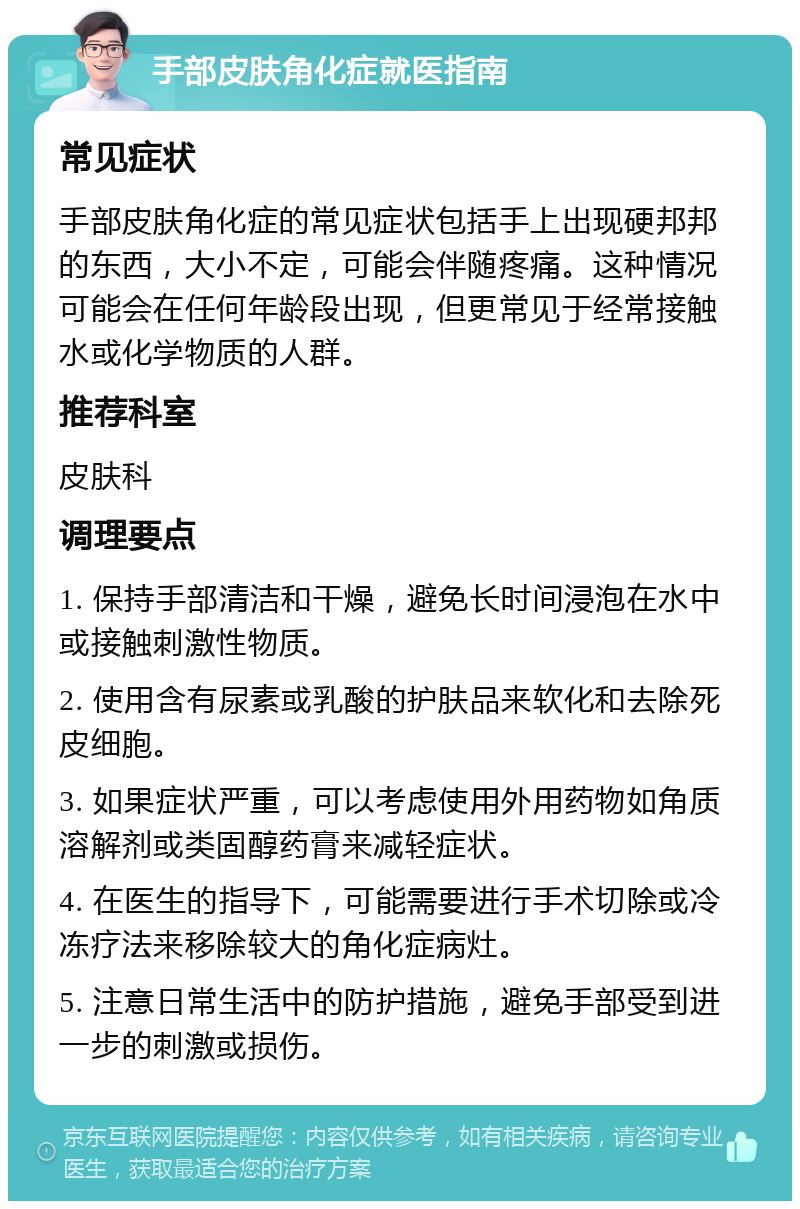 手部皮肤角化症就医指南 常见症状 手部皮肤角化症的常见症状包括手上出现硬邦邦的东西，大小不定，可能会伴随疼痛。这种情况可能会在任何年龄段出现，但更常见于经常接触水或化学物质的人群。 推荐科室 皮肤科 调理要点 1. 保持手部清洁和干燥，避免长时间浸泡在水中或接触刺激性物质。 2. 使用含有尿素或乳酸的护肤品来软化和去除死皮细胞。 3. 如果症状严重，可以考虑使用外用药物如角质溶解剂或类固醇药膏来减轻症状。 4. 在医生的指导下，可能需要进行手术切除或冷冻疗法来移除较大的角化症病灶。 5. 注意日常生活中的防护措施，避免手部受到进一步的刺激或损伤。