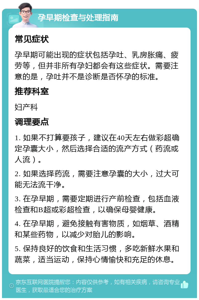 孕早期检查与处理指南 常见症状 孕早期可能出现的症状包括孕吐、乳房胀痛、疲劳等，但并非所有孕妇都会有这些症状。需要注意的是，孕吐并不是诊断是否怀孕的标准。 推荐科室 妇产科 调理要点 1. 如果不打算要孩子，建议在40天左右做彩超确定孕囊大小，然后选择合适的流产方式（药流或人流）。 2. 如果选择药流，需要注意孕囊的大小，过大可能无法流干净。 3. 在孕早期，需要定期进行产前检查，包括血液检查和B超或彩超检查，以确保母婴健康。 4. 在孕早期，避免接触有害物质，如烟草、酒精和某些药物，以减少对胎儿的影响。 5. 保持良好的饮食和生活习惯，多吃新鲜水果和蔬菜，适当运动，保持心情愉快和充足的休息。