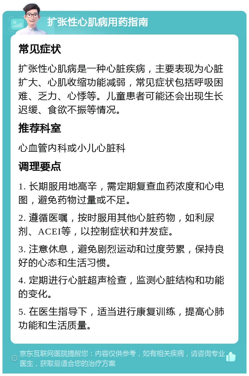 扩张性心肌病用药指南 常见症状 扩张性心肌病是一种心脏疾病，主要表现为心脏扩大、心肌收缩功能减弱，常见症状包括呼吸困难、乏力、心悸等。儿童患者可能还会出现生长迟缓、食欲不振等情况。 推荐科室 心血管内科或小儿心脏科 调理要点 1. 长期服用地高辛，需定期复查血药浓度和心电图，避免药物过量或不足。 2. 遵循医嘱，按时服用其他心脏药物，如利尿剂、ACEI等，以控制症状和并发症。 3. 注意休息，避免剧烈运动和过度劳累，保持良好的心态和生活习惯。 4. 定期进行心脏超声检查，监测心脏结构和功能的变化。 5. 在医生指导下，适当进行康复训练，提高心肺功能和生活质量。