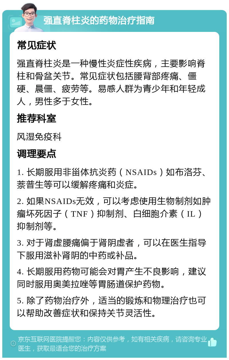 强直脊柱炎的药物治疗指南 常见症状 强直脊柱炎是一种慢性炎症性疾病，主要影响脊柱和骨盆关节。常见症状包括腰背部疼痛、僵硬、晨僵、疲劳等。易感人群为青少年和年轻成人，男性多于女性。 推荐科室 风湿免疫科 调理要点 1. 长期服用非甾体抗炎药（NSAIDs）如布洛芬、萘普生等可以缓解疼痛和炎症。 2. 如果NSAIDs无效，可以考虑使用生物制剂如肿瘤坏死因子（TNF）抑制剂、白细胞介素（IL）抑制剂等。 3. 对于肾虚腰痛偏于肾阴虚者，可以在医生指导下服用滋补肾阴的中药或补品。 4. 长期服用药物可能会对胃产生不良影响，建议同时服用奥美拉唑等胃肠道保护药物。 5. 除了药物治疗外，适当的锻炼和物理治疗也可以帮助改善症状和保持关节灵活性。