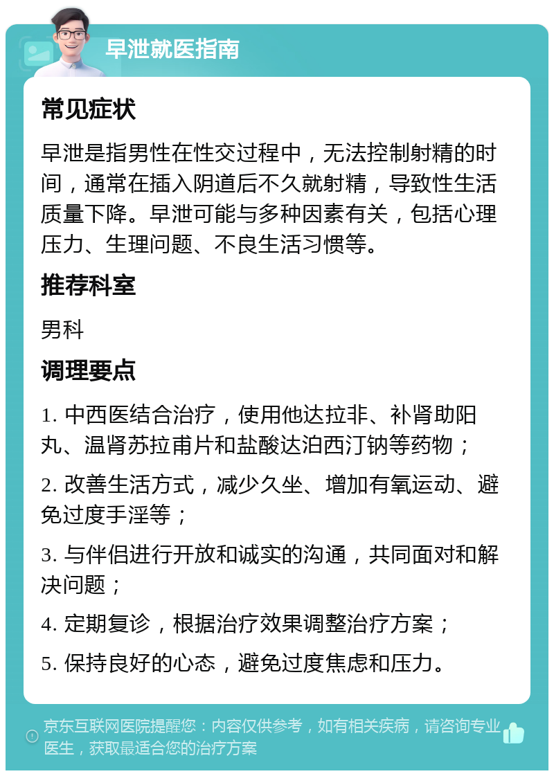 早泄就医指南 常见症状 早泄是指男性在性交过程中，无法控制射精的时间，通常在插入阴道后不久就射精，导致性生活质量下降。早泄可能与多种因素有关，包括心理压力、生理问题、不良生活习惯等。 推荐科室 男科 调理要点 1. 中西医结合治疗，使用他达拉非、补肾助阳丸、温肾苏拉甫片和盐酸达泊西汀钠等药物； 2. 改善生活方式，减少久坐、增加有氧运动、避免过度手淫等； 3. 与伴侣进行开放和诚实的沟通，共同面对和解决问题； 4. 定期复诊，根据治疗效果调整治疗方案； 5. 保持良好的心态，避免过度焦虑和压力。