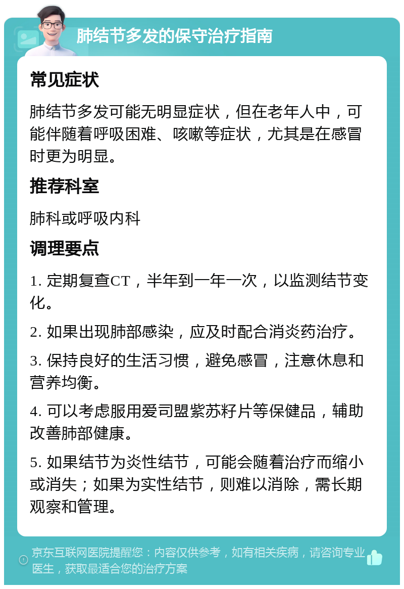 肺结节多发的保守治疗指南 常见症状 肺结节多发可能无明显症状，但在老年人中，可能伴随着呼吸困难、咳嗽等症状，尤其是在感冒时更为明显。 推荐科室 肺科或呼吸内科 调理要点 1. 定期复查CT，半年到一年一次，以监测结节变化。 2. 如果出现肺部感染，应及时配合消炎药治疗。 3. 保持良好的生活习惯，避免感冒，注意休息和营养均衡。 4. 可以考虑服用爱司盟紫苏籽片等保健品，辅助改善肺部健康。 5. 如果结节为炎性结节，可能会随着治疗而缩小或消失；如果为实性结节，则难以消除，需长期观察和管理。