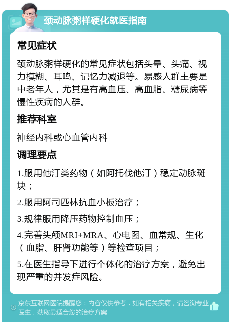 颈动脉粥样硬化就医指南 常见症状 颈动脉粥样硬化的常见症状包括头晕、头痛、视力模糊、耳鸣、记忆力减退等。易感人群主要是中老年人，尤其是有高血压、高血脂、糖尿病等慢性疾病的人群。 推荐科室 神经内科或心血管内科 调理要点 1.服用他汀类药物（如阿托伐他汀）稳定动脉斑块； 2.服用阿司匹林抗血小板治疗； 3.规律服用降压药物控制血压； 4.完善头颅MRI+MRA、心电图、血常规、生化（血脂、肝肾功能等）等检查项目； 5.在医生指导下进行个体化的治疗方案，避免出现严重的并发症风险。