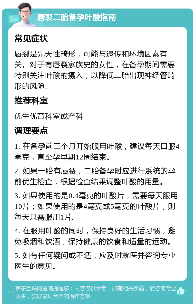 唇裂二胎备孕叶酸指南 常见症状 唇裂是先天性畸形，可能与遗传和环境因素有关。对于有唇裂家族史的女性，在备孕期间需要特别关注叶酸的摄入，以降低二胎出现神经管畸形的风险。 推荐科室 优生优育科室或产科 调理要点 1. 在备孕前三个月开始服用叶酸，建议每天口服4毫克，直至孕早期12周结束。 2. 如果一胎有唇裂，二胎备孕时应进行系统的孕前优生检查，根据检查结果调整叶酸的用量。 3. 如果使用的是0.4毫克的叶酸片，需要每天服用10片；如果使用的是4毫克或5毫克的叶酸片，则每天只需服用1片。 4. 在服用叶酸的同时，保持良好的生活习惯，避免吸烟和饮酒，保持健康的饮食和适量的运动。 5. 如有任何疑问或不适，应及时就医并咨询专业医生的意见。