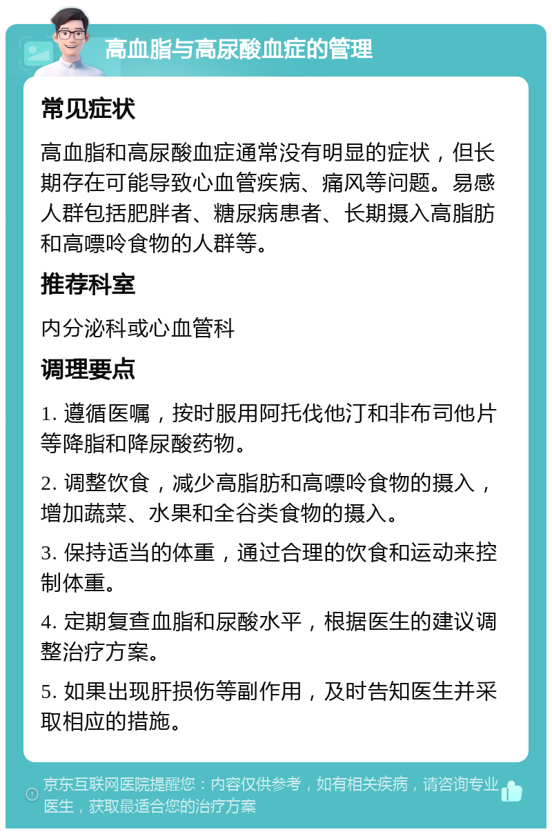 高血脂与高尿酸血症的管理 常见症状 高血脂和高尿酸血症通常没有明显的症状，但长期存在可能导致心血管疾病、痛风等问题。易感人群包括肥胖者、糖尿病患者、长期摄入高脂肪和高嘌呤食物的人群等。 推荐科室 内分泌科或心血管科 调理要点 1. 遵循医嘱，按时服用阿托伐他汀和非布司他片等降脂和降尿酸药物。 2. 调整饮食，减少高脂肪和高嘌呤食物的摄入，增加蔬菜、水果和全谷类食物的摄入。 3. 保持适当的体重，通过合理的饮食和运动来控制体重。 4. 定期复查血脂和尿酸水平，根据医生的建议调整治疗方案。 5. 如果出现肝损伤等副作用，及时告知医生并采取相应的措施。