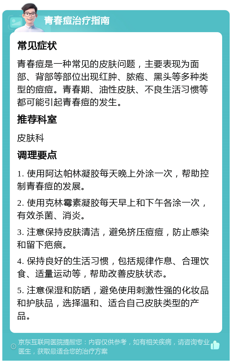 青春痘治疗指南 常见症状 青春痘是一种常见的皮肤问题，主要表现为面部、背部等部位出现红肿、脓疱、黑头等多种类型的痘痘。青春期、油性皮肤、不良生活习惯等都可能引起青春痘的发生。 推荐科室 皮肤科 调理要点 1. 使用阿达帕林凝胶每天晚上外涂一次，帮助控制青春痘的发展。 2. 使用克林霉素凝胶每天早上和下午各涂一次，有效杀菌、消炎。 3. 注意保持皮肤清洁，避免挤压痘痘，防止感染和留下疤痕。 4. 保持良好的生活习惯，包括规律作息、合理饮食、适量运动等，帮助改善皮肤状态。 5. 注意保湿和防晒，避免使用刺激性强的化妆品和护肤品，选择温和、适合自己皮肤类型的产品。