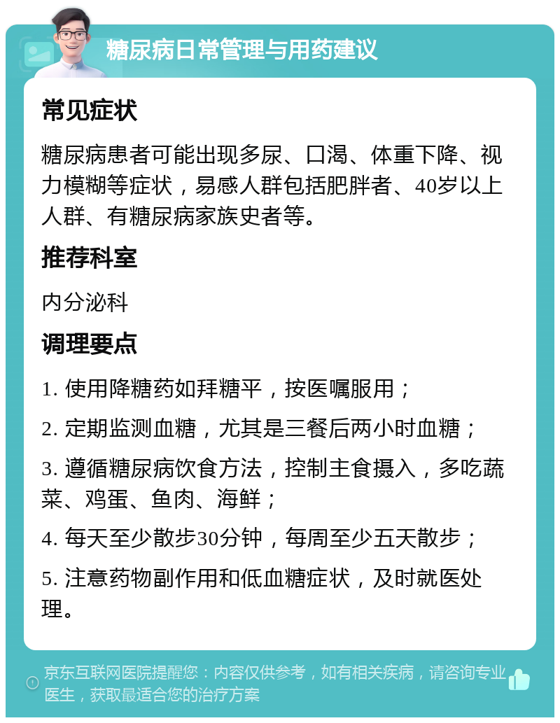 糖尿病日常管理与用药建议 常见症状 糖尿病患者可能出现多尿、口渴、体重下降、视力模糊等症状，易感人群包括肥胖者、40岁以上人群、有糖尿病家族史者等。 推荐科室 内分泌科 调理要点 1. 使用降糖药如拜糖平，按医嘱服用； 2. 定期监测血糖，尤其是三餐后两小时血糖； 3. 遵循糖尿病饮食方法，控制主食摄入，多吃蔬菜、鸡蛋、鱼肉、海鲜； 4. 每天至少散步30分钟，每周至少五天散步； 5. 注意药物副作用和低血糖症状，及时就医处理。