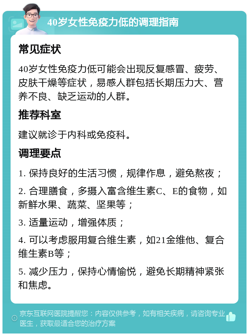 40岁女性免疫力低的调理指南 常见症状 40岁女性免疫力低可能会出现反复感冒、疲劳、皮肤干燥等症状，易感人群包括长期压力大、营养不良、缺乏运动的人群。 推荐科室 建议就诊于内科或免疫科。 调理要点 1. 保持良好的生活习惯，规律作息，避免熬夜； 2. 合理膳食，多摄入富含维生素C、E的食物，如新鲜水果、蔬菜、坚果等； 3. 适量运动，增强体质； 4. 可以考虑服用复合维生素，如21金维他、复合维生素B等； 5. 减少压力，保持心情愉悦，避免长期精神紧张和焦虑。