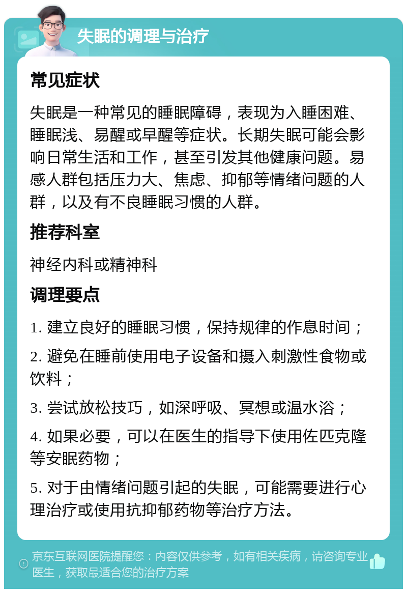 失眠的调理与治疗 常见症状 失眠是一种常见的睡眠障碍，表现为入睡困难、睡眠浅、易醒或早醒等症状。长期失眠可能会影响日常生活和工作，甚至引发其他健康问题。易感人群包括压力大、焦虑、抑郁等情绪问题的人群，以及有不良睡眠习惯的人群。 推荐科室 神经内科或精神科 调理要点 1. 建立良好的睡眠习惯，保持规律的作息时间； 2. 避免在睡前使用电子设备和摄入刺激性食物或饮料； 3. 尝试放松技巧，如深呼吸、冥想或温水浴； 4. 如果必要，可以在医生的指导下使用佐匹克隆等安眠药物； 5. 对于由情绪问题引起的失眠，可能需要进行心理治疗或使用抗抑郁药物等治疗方法。