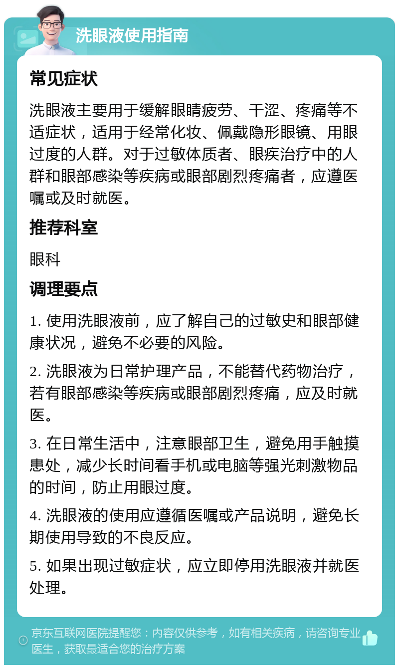 洗眼液使用指南 常见症状 洗眼液主要用于缓解眼睛疲劳、干涩、疼痛等不适症状，适用于经常化妆、佩戴隐形眼镜、用眼过度的人群。对于过敏体质者、眼疾治疗中的人群和眼部感染等疾病或眼部剧烈疼痛者，应遵医嘱或及时就医。 推荐科室 眼科 调理要点 1. 使用洗眼液前，应了解自己的过敏史和眼部健康状况，避免不必要的风险。 2. 洗眼液为日常护理产品，不能替代药物治疗，若有眼部感染等疾病或眼部剧烈疼痛，应及时就医。 3. 在日常生活中，注意眼部卫生，避免用手触摸患处，减少长时间看手机或电脑等强光刺激物品的时间，防止用眼过度。 4. 洗眼液的使用应遵循医嘱或产品说明，避免长期使用导致的不良反应。 5. 如果出现过敏症状，应立即停用洗眼液并就医处理。