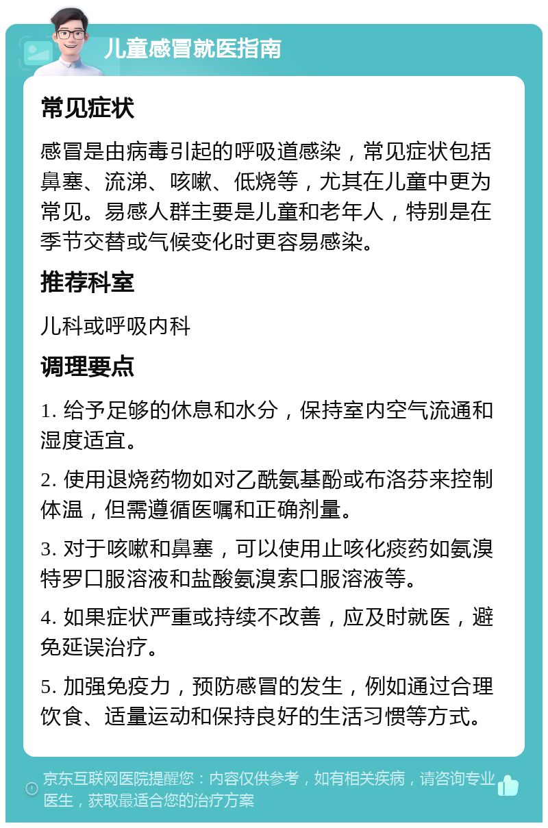 儿童感冒就医指南 常见症状 感冒是由病毒引起的呼吸道感染，常见症状包括鼻塞、流涕、咳嗽、低烧等，尤其在儿童中更为常见。易感人群主要是儿童和老年人，特别是在季节交替或气候变化时更容易感染。 推荐科室 儿科或呼吸内科 调理要点 1. 给予足够的休息和水分，保持室内空气流通和湿度适宜。 2. 使用退烧药物如对乙酰氨基酚或布洛芬来控制体温，但需遵循医嘱和正确剂量。 3. 对于咳嗽和鼻塞，可以使用止咳化痰药如氨溴特罗口服溶液和盐酸氨溴索口服溶液等。 4. 如果症状严重或持续不改善，应及时就医，避免延误治疗。 5. 加强免疫力，预防感冒的发生，例如通过合理饮食、适量运动和保持良好的生活习惯等方式。