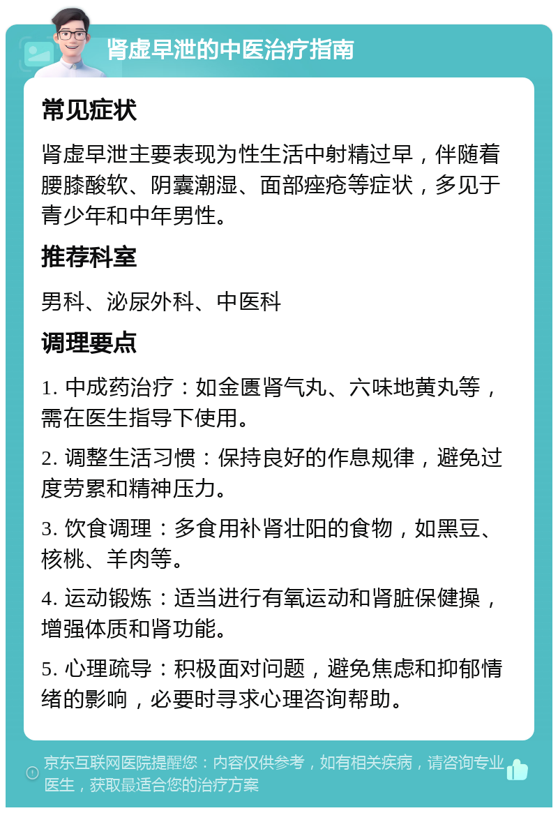 肾虚早泄的中医治疗指南 常见症状 肾虚早泄主要表现为性生活中射精过早，伴随着腰膝酸软、阴囊潮湿、面部痤疮等症状，多见于青少年和中年男性。 推荐科室 男科、泌尿外科、中医科 调理要点 1. 中成药治疗：如金匮肾气丸、六味地黄丸等，需在医生指导下使用。 2. 调整生活习惯：保持良好的作息规律，避免过度劳累和精神压力。 3. 饮食调理：多食用补肾壮阳的食物，如黑豆、核桃、羊肉等。 4. 运动锻炼：适当进行有氧运动和肾脏保健操，增强体质和肾功能。 5. 心理疏导：积极面对问题，避免焦虑和抑郁情绪的影响，必要时寻求心理咨询帮助。