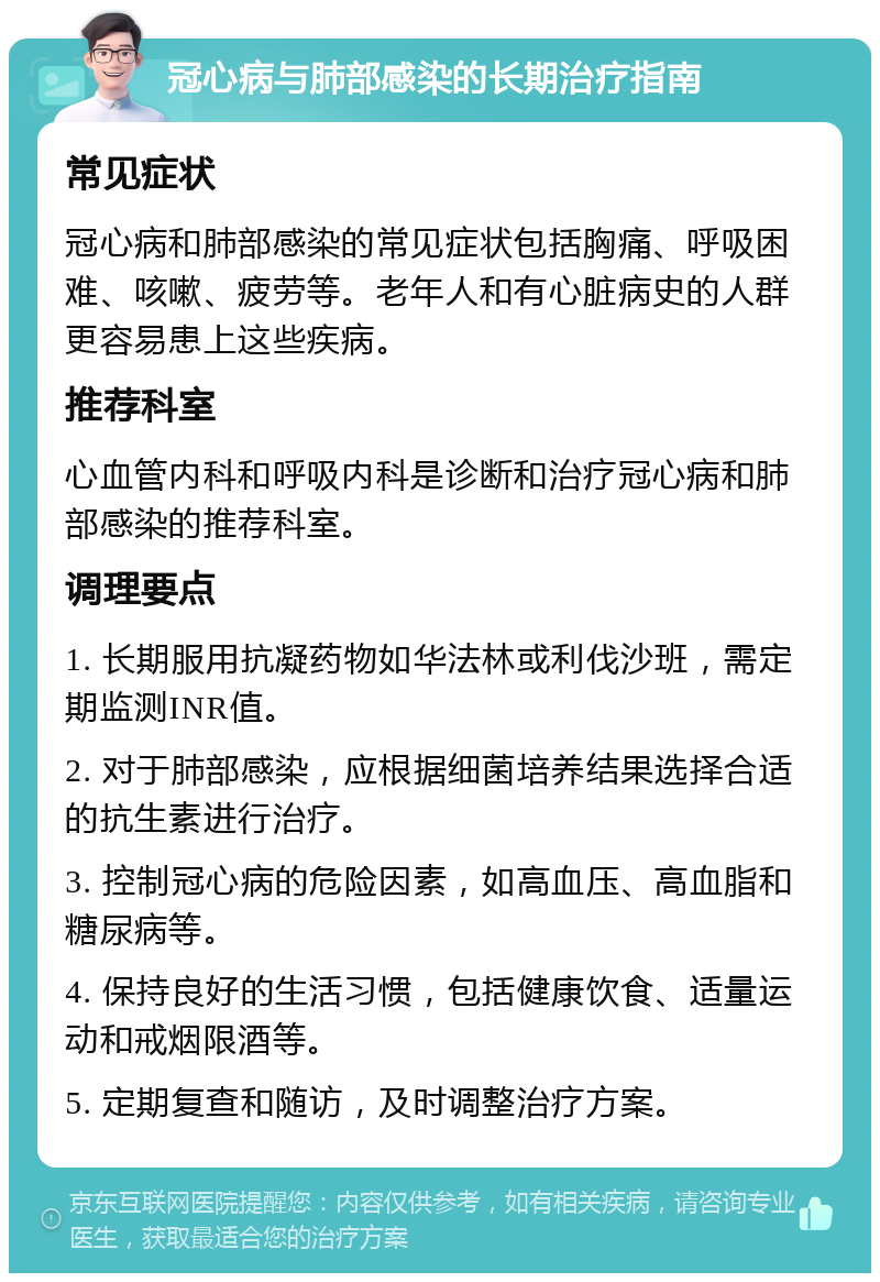 冠心病与肺部感染的长期治疗指南 常见症状 冠心病和肺部感染的常见症状包括胸痛、呼吸困难、咳嗽、疲劳等。老年人和有心脏病史的人群更容易患上这些疾病。 推荐科室 心血管内科和呼吸内科是诊断和治疗冠心病和肺部感染的推荐科室。 调理要点 1. 长期服用抗凝药物如华法林或利伐沙班，需定期监测INR值。 2. 对于肺部感染，应根据细菌培养结果选择合适的抗生素进行治疗。 3. 控制冠心病的危险因素，如高血压、高血脂和糖尿病等。 4. 保持良好的生活习惯，包括健康饮食、适量运动和戒烟限酒等。 5. 定期复查和随访，及时调整治疗方案。