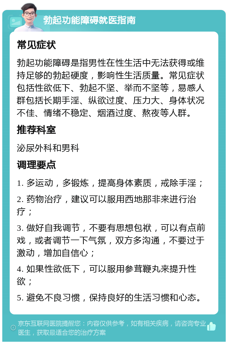 勃起功能障碍就医指南 常见症状 勃起功能障碍是指男性在性生活中无法获得或维持足够的勃起硬度，影响性生活质量。常见症状包括性欲低下、勃起不坚、举而不坚等，易感人群包括长期手淫、纵欲过度、压力大、身体状况不佳、情绪不稳定、烟酒过度、熬夜等人群。 推荐科室 泌尿外科和男科 调理要点 1. 多运动，多锻炼，提高身体素质，戒除手淫； 2. 药物治疗，建议可以服用西地那非来进行治疗； 3. 做好自我调节，不要有思想包袱，可以有点前戏，或者调节一下气氛，双方多沟通，不要过于激动，增加自信心； 4. 如果性欲低下，可以服用参茸鞭丸来提升性欲； 5. 避免不良习惯，保持良好的生活习惯和心态。