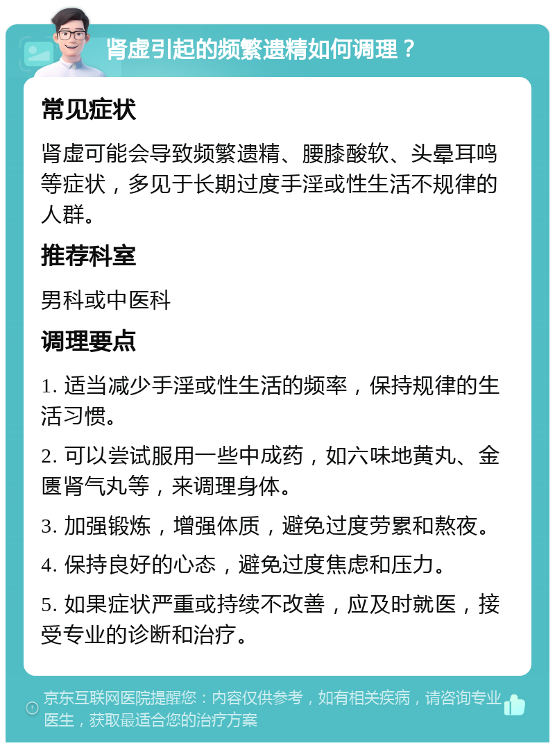 肾虚引起的频繁遗精如何调理？ 常见症状 肾虚可能会导致频繁遗精、腰膝酸软、头晕耳鸣等症状，多见于长期过度手淫或性生活不规律的人群。 推荐科室 男科或中医科 调理要点 1. 适当减少手淫或性生活的频率，保持规律的生活习惯。 2. 可以尝试服用一些中成药，如六味地黄丸、金匮肾气丸等，来调理身体。 3. 加强锻炼，增强体质，避免过度劳累和熬夜。 4. 保持良好的心态，避免过度焦虑和压力。 5. 如果症状严重或持续不改善，应及时就医，接受专业的诊断和治疗。