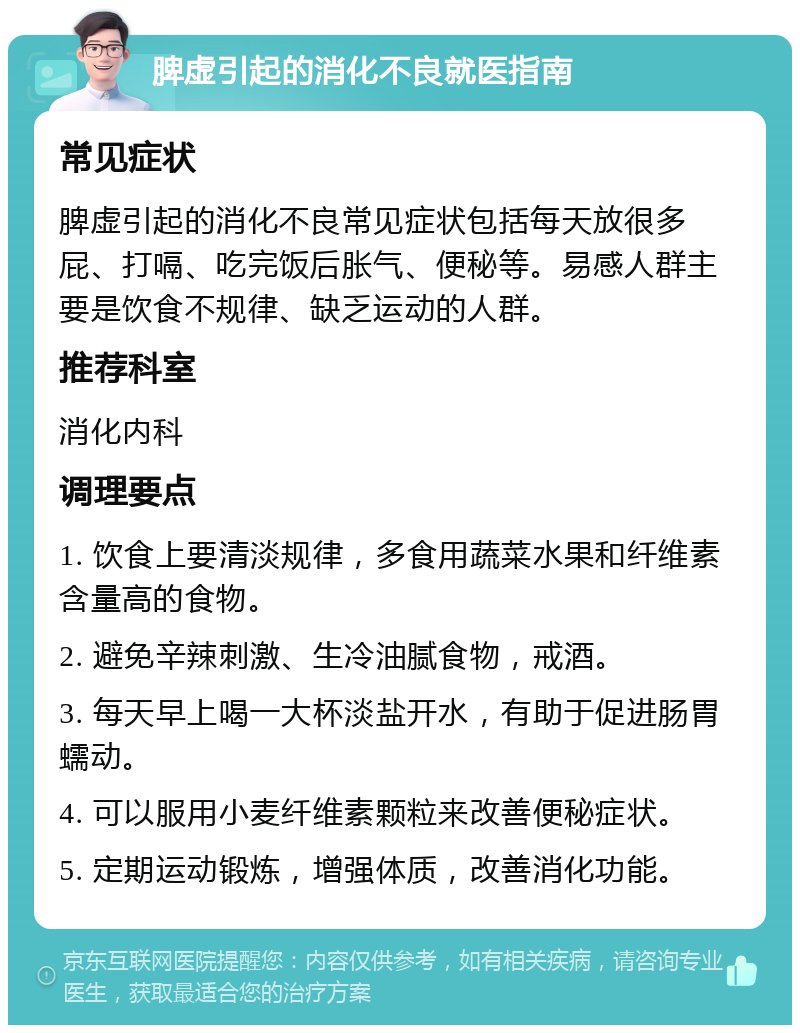 脾虚引起的消化不良就医指南 常见症状 脾虚引起的消化不良常见症状包括每天放很多屁、打嗝、吃完饭后胀气、便秘等。易感人群主要是饮食不规律、缺乏运动的人群。 推荐科室 消化内科 调理要点 1. 饮食上要清淡规律，多食用蔬菜水果和纤维素含量高的食物。 2. 避免辛辣刺激、生冷油腻食物，戒酒。 3. 每天早上喝一大杯淡盐开水，有助于促进肠胃蠕动。 4. 可以服用小麦纤维素颗粒来改善便秘症状。 5. 定期运动锻炼，增强体质，改善消化功能。