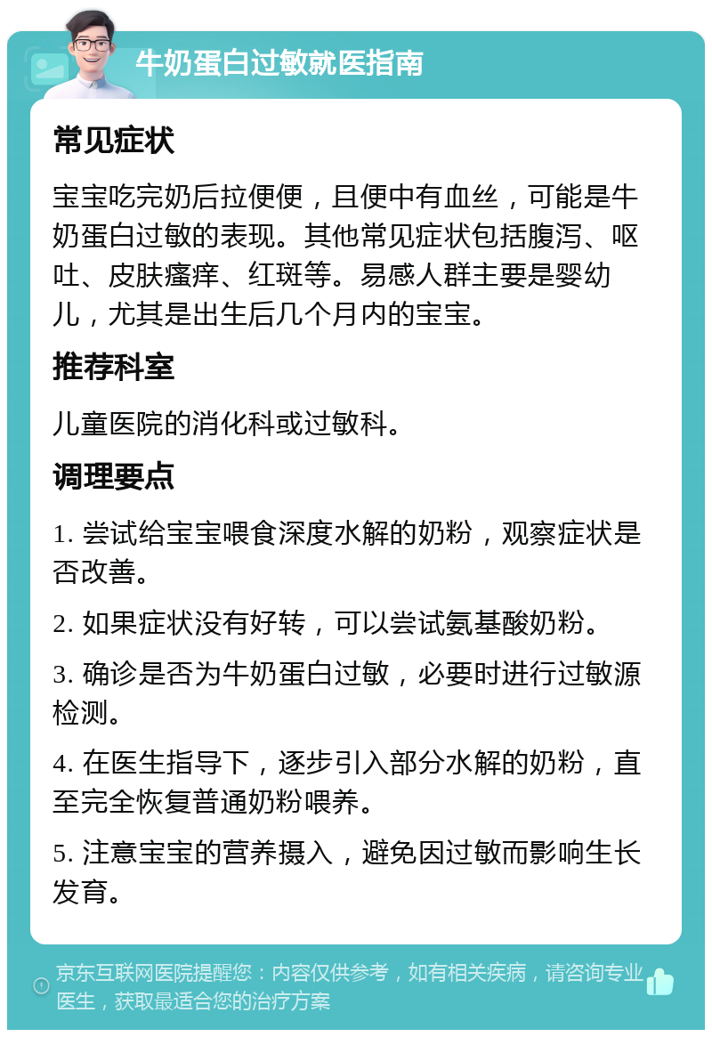 牛奶蛋白过敏就医指南 常见症状 宝宝吃完奶后拉便便，且便中有血丝，可能是牛奶蛋白过敏的表现。其他常见症状包括腹泻、呕吐、皮肤瘙痒、红斑等。易感人群主要是婴幼儿，尤其是出生后几个月内的宝宝。 推荐科室 儿童医院的消化科或过敏科。 调理要点 1. 尝试给宝宝喂食深度水解的奶粉，观察症状是否改善。 2. 如果症状没有好转，可以尝试氨基酸奶粉。 3. 确诊是否为牛奶蛋白过敏，必要时进行过敏源检测。 4. 在医生指导下，逐步引入部分水解的奶粉，直至完全恢复普通奶粉喂养。 5. 注意宝宝的营养摄入，避免因过敏而影响生长发育。